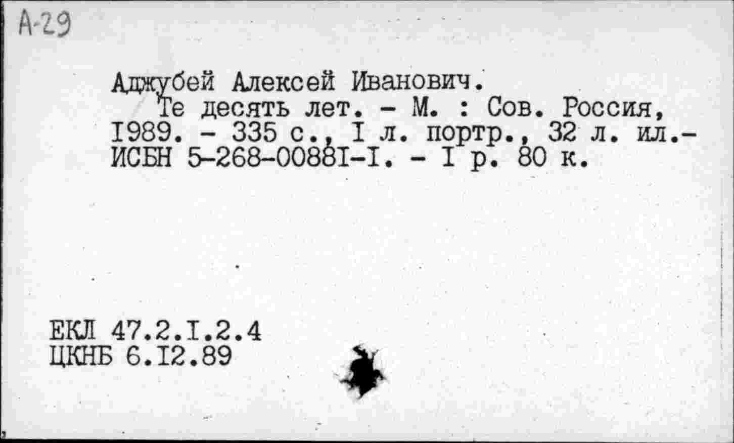 ﻿Адаубей Алексей Иванович.
Те десять лет. - М. : Сов. Россия, 1989. - 335 с.. 1л. портр., 32 л. ил. ИСБН 5-268-00881-1. - I р. 80 к.
ЕКЛ 47.2.1.2.4
ЦКНБ 6.12.89